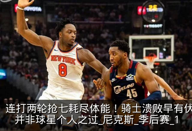 连打两轮抢七耗尽体能!骑士溃败早有伏笔,并非球星个人之过_尼克斯_季后赛_1