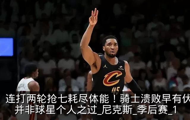 连打两轮抢七耗尽体能!骑士溃败早有伏笔,并非球星个人之过_尼克斯_季后赛_1